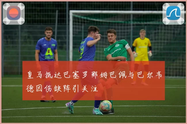 皇马抵达巴塞罗那姆巴佩与巴尔韦德因伤缺阵引关注