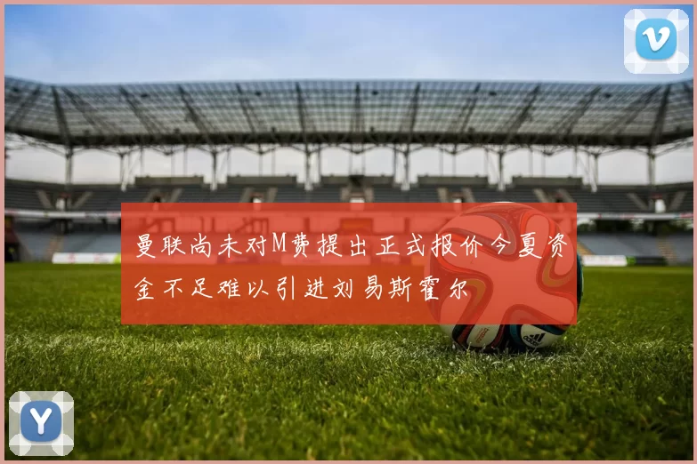 曼联尚未对M费提出正式报价今夏资金不足难以引进刘易斯霍尔