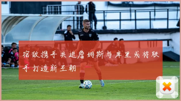 宿敌携手共进詹姆斯与库里或将联手打造新王朝