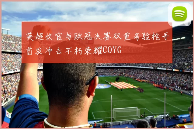 英超收官与欧冠决赛双重考验枪手首发冲击不朽荣耀COYG