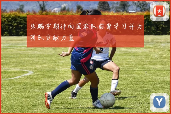 朱鹏宇期待向国家队前辈学习并为团队贡献力量