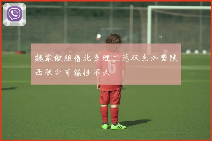 魏家傲租借北京理工范双杰加盟陕西联合可能性不大