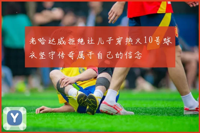 老哈达威拒绝让儿子穿热火10号球衣坚守传奇属于自己的信念