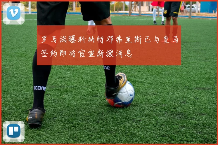 罗马诺曝科纳特邓弗里斯已与皇马签约即将官宣新援消息