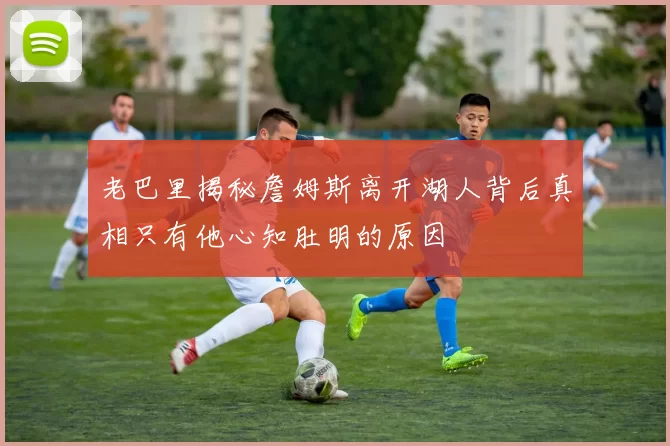 老巴里揭秘詹姆斯离开湖人背后真相只有他心知肚明的原因