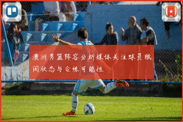澳洲男篮阵容分析媒体关注球员赋闲状态与合练可能性