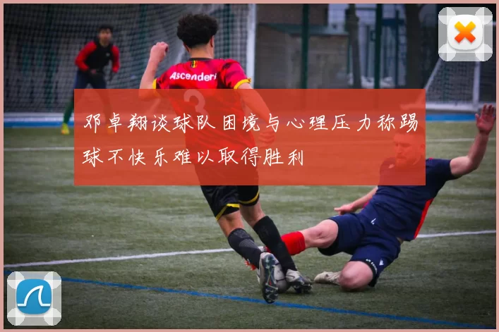 邓卓翔谈球队困境与心理压力称踢球不快乐难以取得胜利