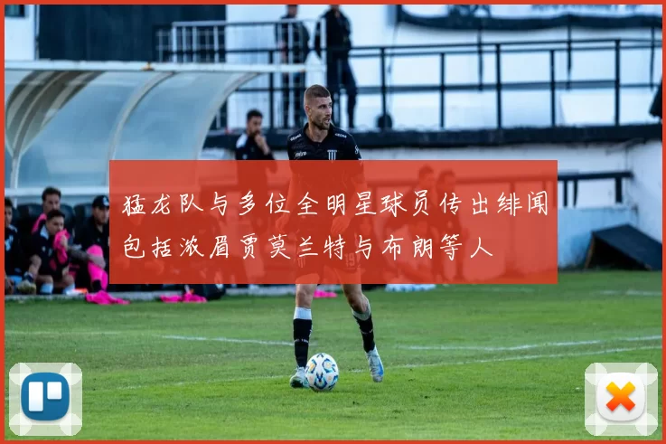猛龙队与多位全明星球员传出绯闻包括浓眉贾莫兰特与布朗等人