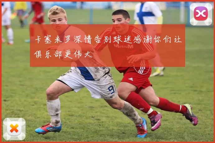 卡塞米罗深情告别球迷感谢你们让俱乐部更伟大