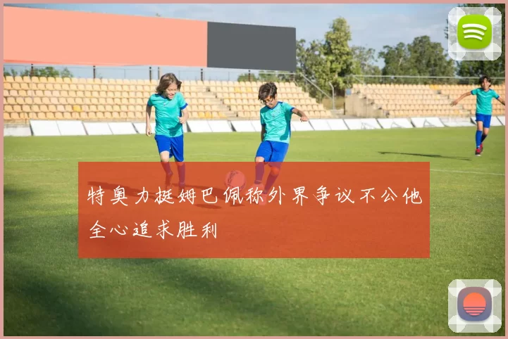 特奥力挺姆巴佩称外界争议不公他全心追求胜利