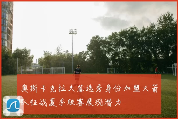 奥斯卡克拉夫落选秀身份加盟火箭队征战夏季联赛展现潜力