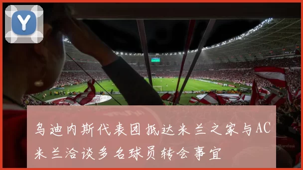 乌迪内斯代表团抵达米兰之家与AC米兰洽谈多名球员转会事宜