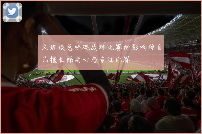 文班谈总统观战对比赛的影响称自己擅长隔离心态专注比赛