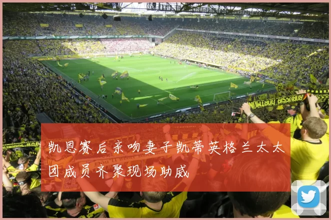 凯恩赛后亲吻妻子凯蒂英格兰太太团成员齐聚现场助威