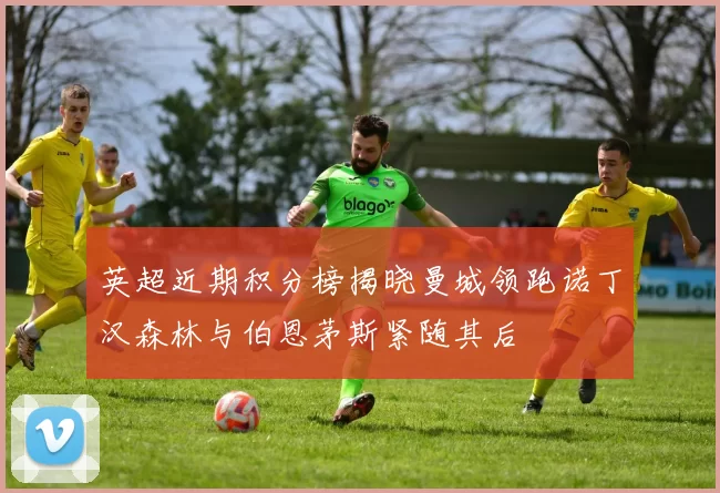 英超近期积分榜揭晓曼城领跑诺丁汉森林与伯恩茅斯紧随其后
