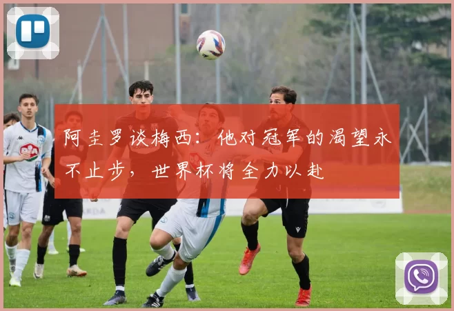 阿圭罗谈梅西：他对冠军的渴望永不止步，世界杯将全力以赴