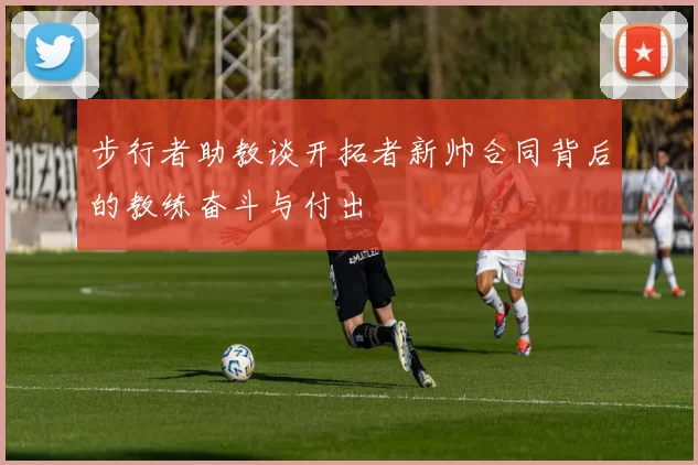 步行者助教谈开拓者新帅合同背后的教练奋斗与付出