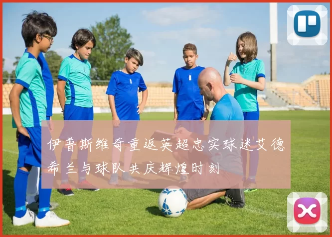 伊普斯维奇重返英超忠实球迷艾德希兰与球队共庆辉煌时刻