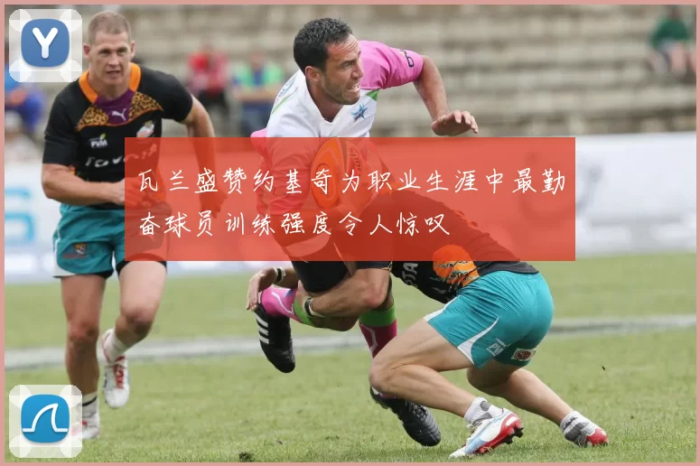瓦兰盛赞约基奇为职业生涯中最勤奋球员训练强度令人惊叹