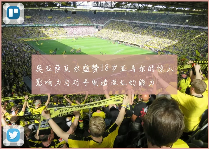 奥亚萨瓦尔盛赞18岁亚马尔的惊人影响力与对手制造混乱的能力