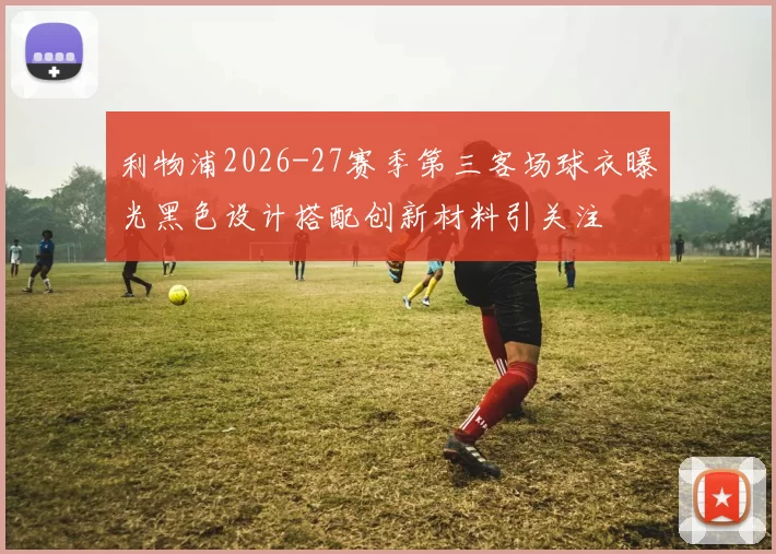 利物浦2026-27赛季第三客场球衣曝光黑色设计搭配创新材料引关注