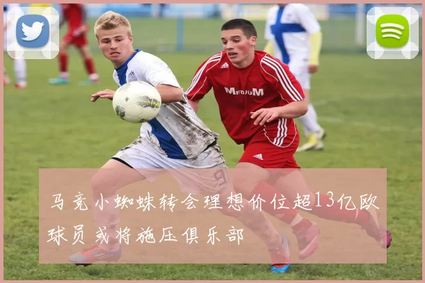 马竞小蜘蛛转会理想价位超13亿欧球员或将施压俱乐部