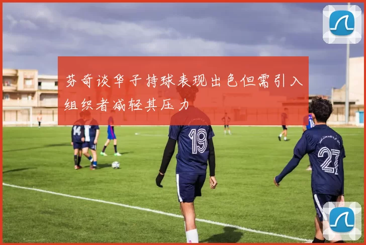 芬奇谈华子持球表现出色但需引入组织者减轻其压力