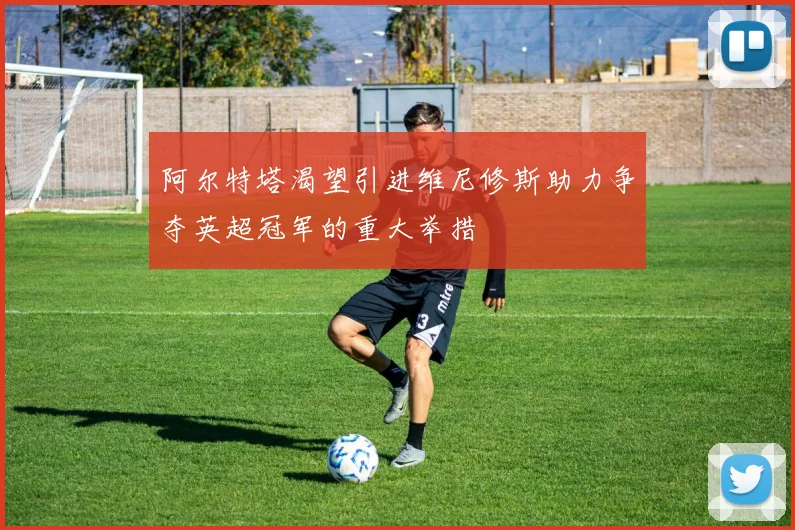 阿尔特塔渴望引进维尼修斯助力争夺英超冠军的重大举措